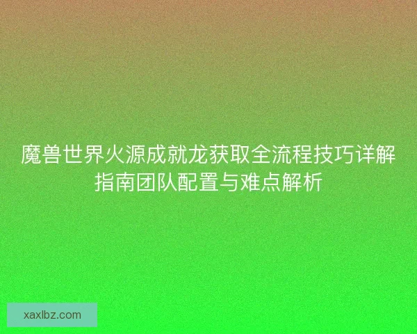魔兽世界火源成就龙获取全流程技巧详解指南团队配置与难点解析