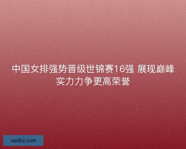 中国女排强势晋级世锦赛16强 展现巅峰实力力争更高荣誉