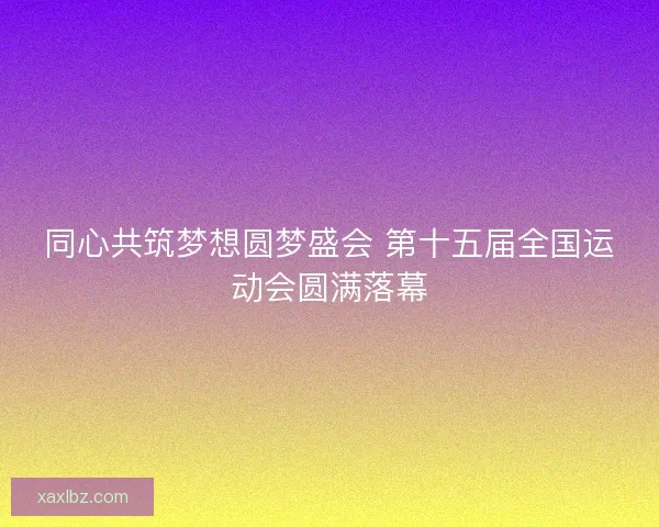 同心共筑梦想圆梦盛会 第十五届全国运动会圆满落幕