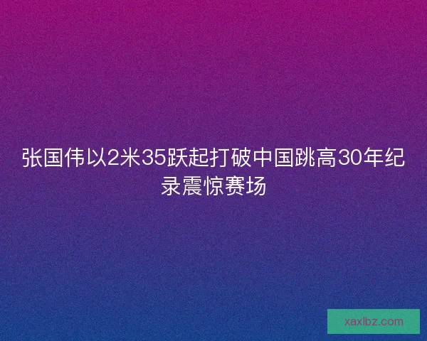 张国伟以2米35跃起打破中国跳高30年纪录震惊赛场