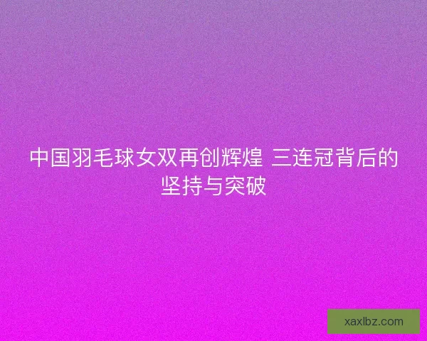中国羽毛球女双再创辉煌 三连冠背后的坚持与突破
